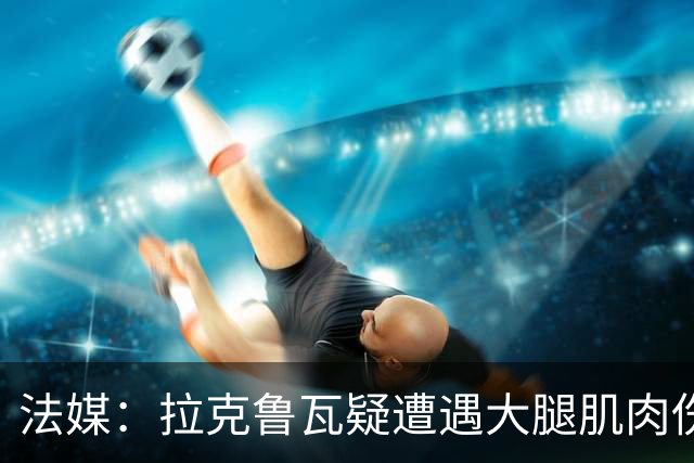 法媒：拉克鲁瓦疑遭遇大腿肌肉伤，恐缺席法国队接下来的集训