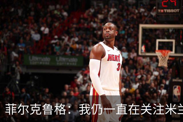 菲尔克鲁格：我仍一直在关注米兰 无法透露当初为何离开米兰
