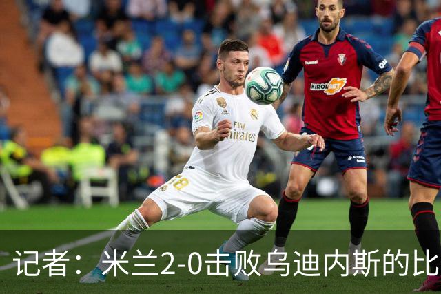 记者：米兰2-0击败乌迪内斯的比赛展现了力量和组织性